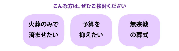 次のような方は、火葬式をご検討ください。火葬のみで済ませたい方、予算を抑えたい方、無宗教の葬式を挙げたい方