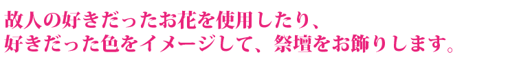 故人の好きだったお花を使用したり、好きだった色をイメージして、祭壇をお飾りします。