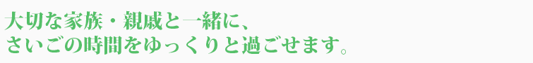 大切な家族・親戚と一緒に、さいごの時間をゆっくりと過ごせます。